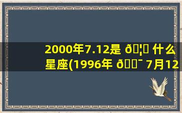 2000年7.12是 🦉 什么星座(1996年 🐯 7月12日是什么星座)